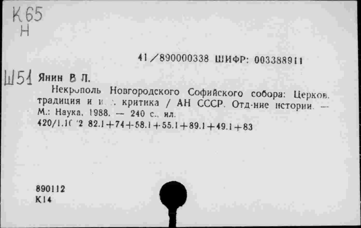 ﻿К 65 н
41/890000338 ШИФР: 003388911
Jj]5d Янин в л.
Некрополь Новгородского Софийского собора- Церков традиция и к -, критика / АН СССР. Отд-ние истории -М.: Наука, 1988. — 240 с., ил.
420/1.И '2 82.1 4-744-58.1 4-55.1 4-89.1-1-49.1 4-83
890112 КІ4